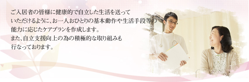 ご入居者の皆様に健康的で自立した生活を送っていただけるように、お一人おひとりの基本動作や生活手段等の能力に応じたケアプランを作成します。また、自立支援向上の為の積極的な取り組みも行なっております。
